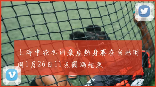 上海申花冬训最后热身赛在当地时间1月26日11点圆满结束