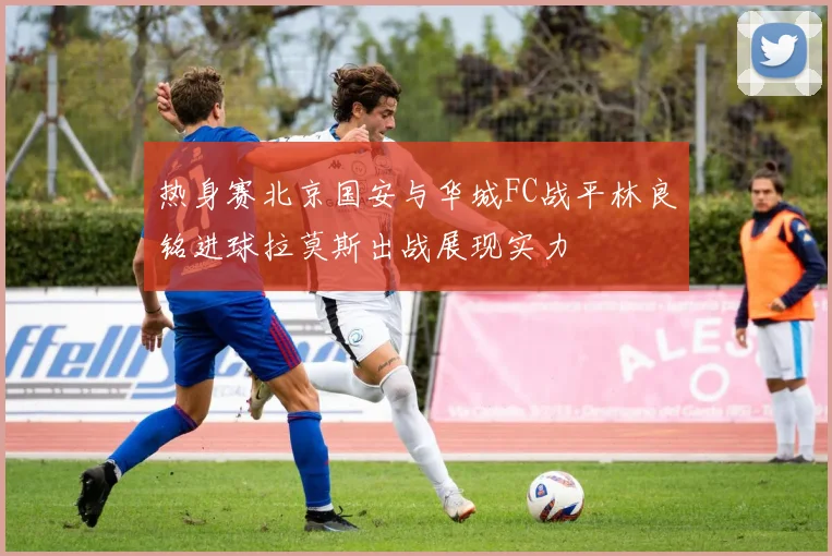 热身赛北京国安与华城FC战平林良铭进球拉莫斯出战展现实力