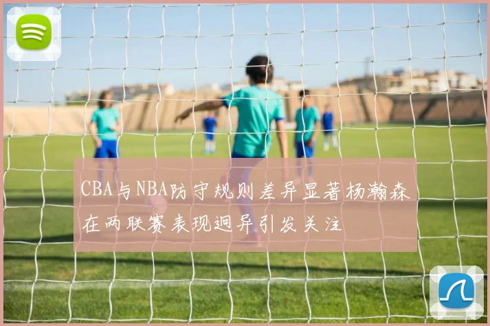 CBA与NBA防守规则差异显著杨瀚森在两联赛表现迥异引发关注