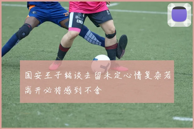 国安王子铭谈去留未定心情复杂若离开必将感到不舍