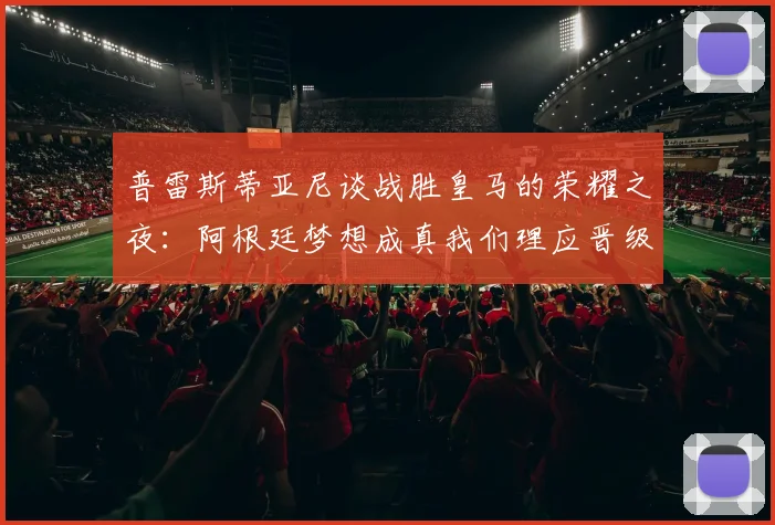 普雷斯蒂亚尼谈战胜皇马的荣耀之夜：阿根廷梦想成真我们理应晋级