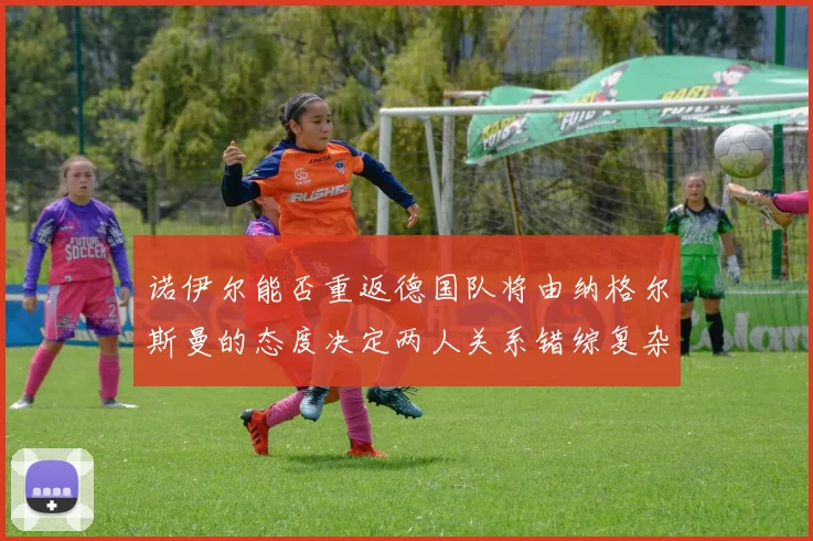 诺伊尔能否重返德国队将由纳格尔斯曼的态度决定两人关系错综复杂