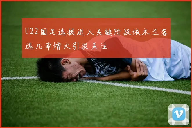 U22国足选拔进入关键阶段依木兰落选几率增大引发关注