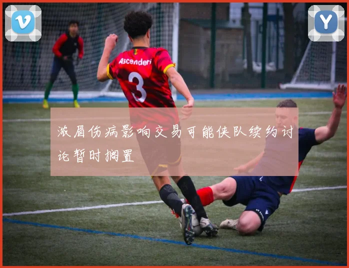 浓眉伤病影响交易可能侠队续约讨论暂时搁置