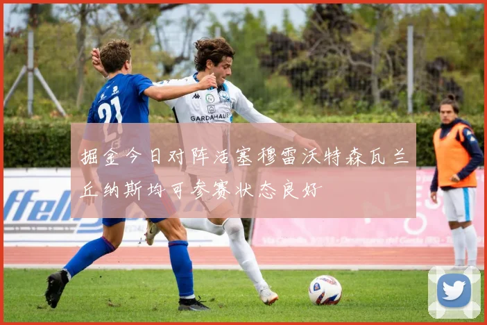 掘金今日对阵活塞穆雷沃特森瓦兰丘纳斯均可参赛状态良好