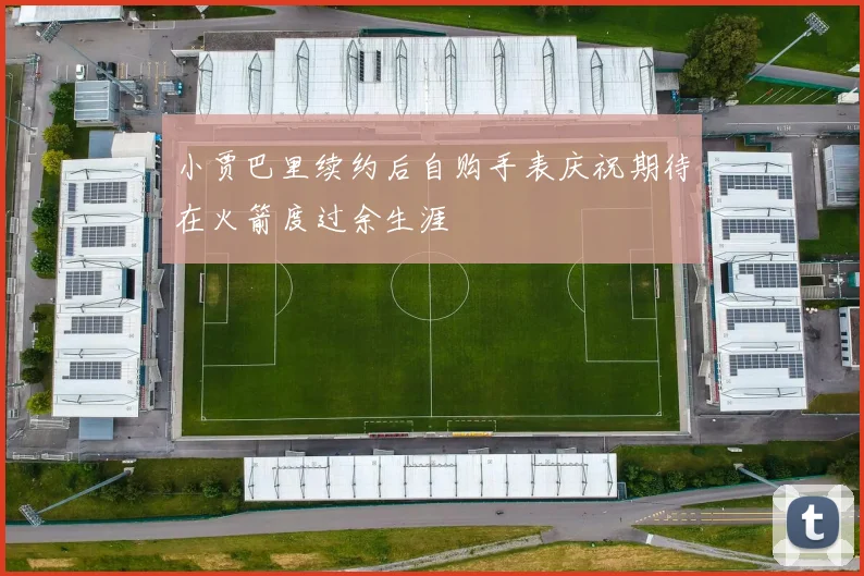 小贾巴里续约后自购手表庆祝期待在火箭度过余生涯