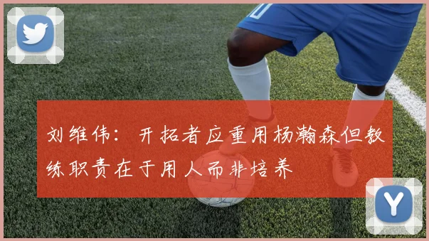 刘维伟：开拓者应重用杨瀚森但教练职责在于用人而非培养