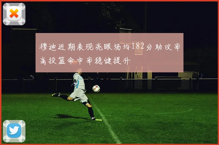 穆迪近期表现亮眼场均182分助攻率高投篮命中率稳健提升