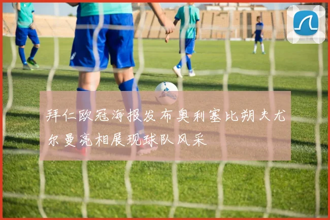 拜仁欧冠海报发布奥利塞比朔夫尤尔曼亮相展现球队风采
