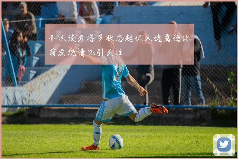 齐沃谈劳塔罗状态起伏未透露德比前发烧情况引关注