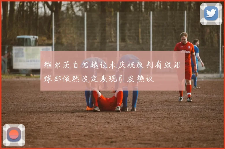 维尔茨自觉越位未庆祝改判有效进球却依然淡定表现引发热议