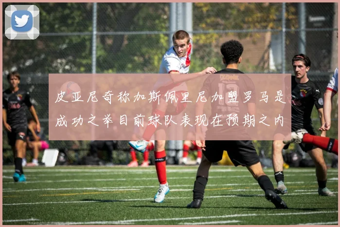 皮亚尼奇称加斯佩里尼加盟罗马是成功之举目前球队表现在预期之内