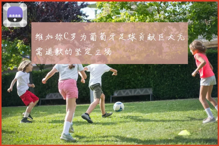 维加称C罗为葡萄牙足球贡献巨大无需道歉的坚定立场