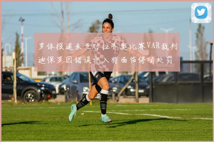 罗体报道米兰对拉齐奥比赛VAR裁判迪保罗因错误介入将面临停哨处罚