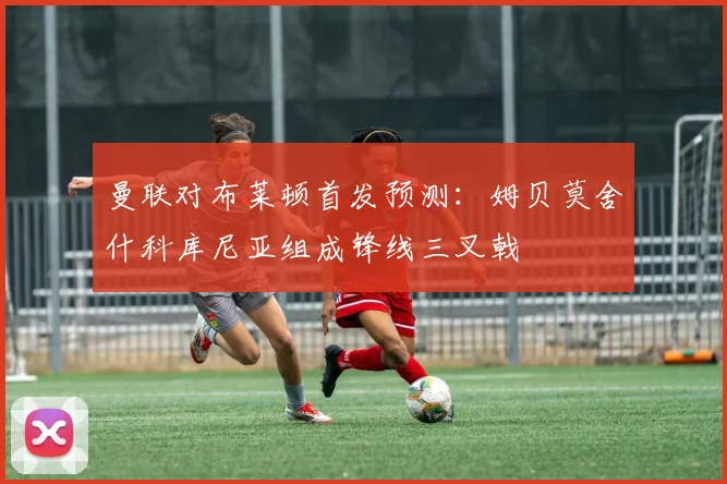 曼联对布莱顿首发预测：姆贝莫舍什科库尼亚组成锋线三叉戟