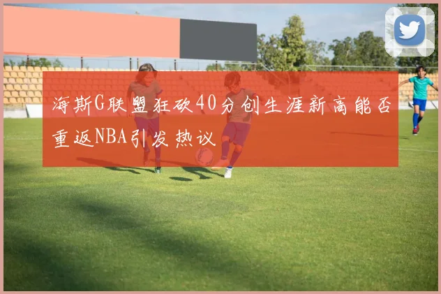 海斯G联盟狂砍40分创生涯新高能否重返NBA引发热议