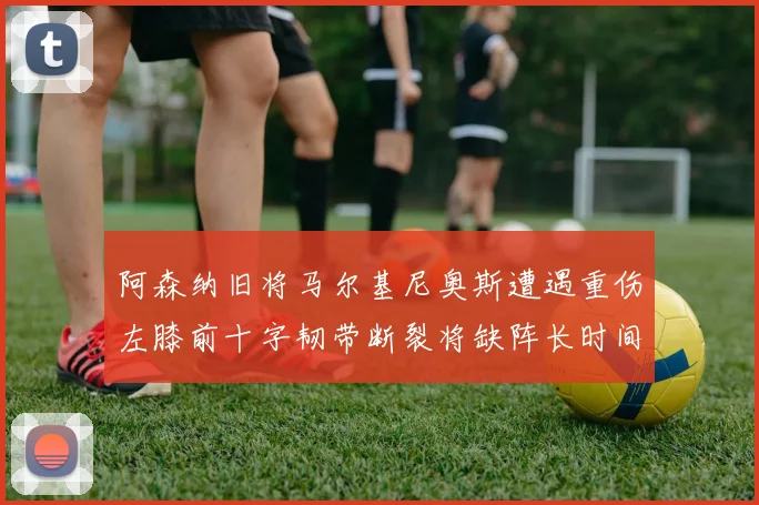 阿森纳旧将马尔基尼奥斯遭遇重伤左膝前十字韧带断裂将缺阵长时间