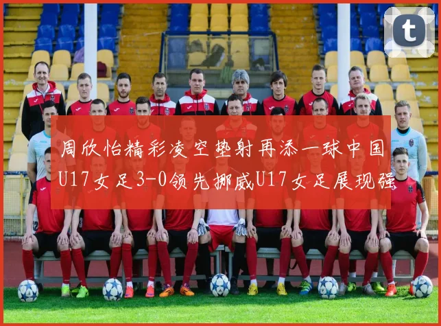 周欣怡精彩凌空垫射再添一球中国U17女足3-0领先挪威U17女足展现强劲实力