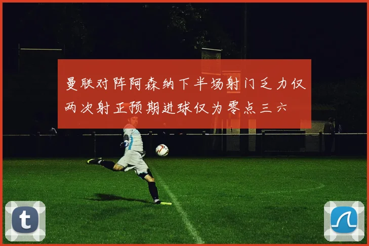 曼联对阵阿森纳下半场射门乏力仅两次射正预期进球仅为零点三六