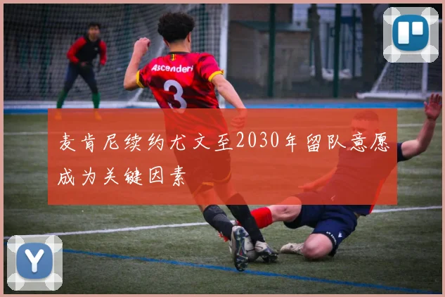 麦肯尼续约尤文至2030年留队意愿成为关键因素