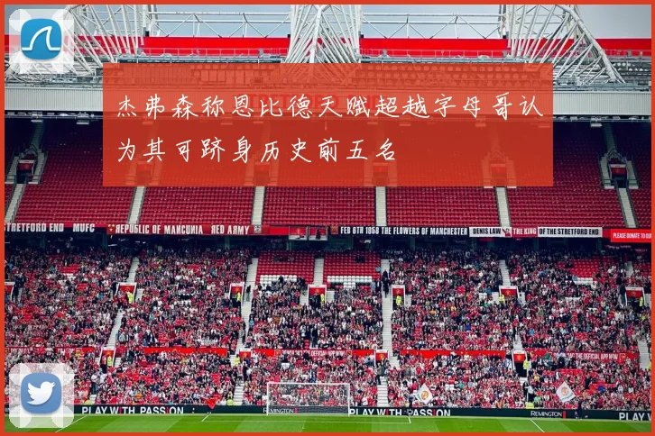 杰弗森称恩比德天赋超越字母哥认为其可跻身历史前五名
