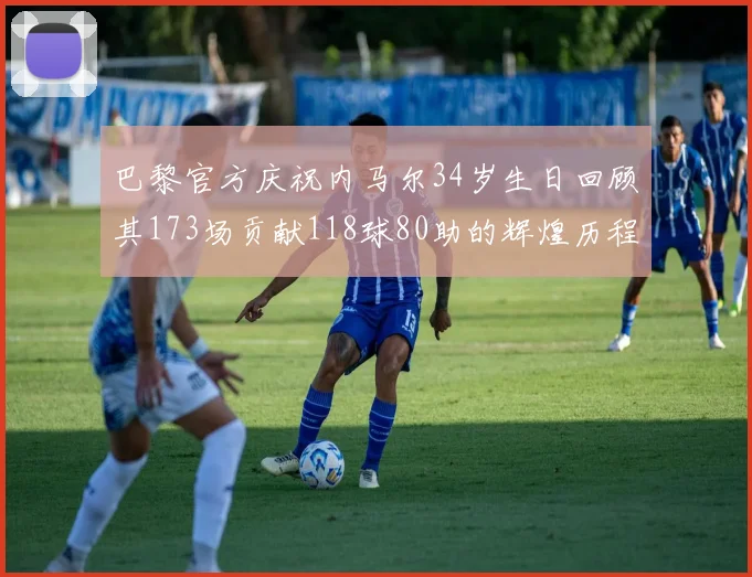 巴黎官方庆祝内马尔34岁生日回顾其173场贡献118球80助的辉煌历程
