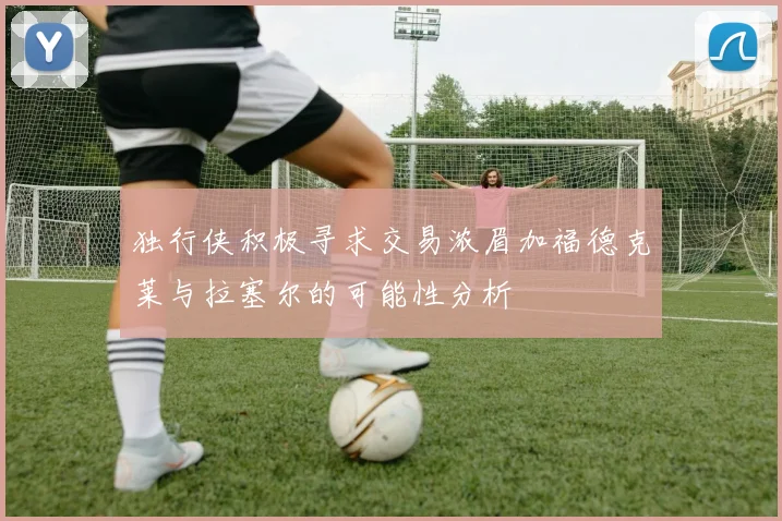 独行侠积极寻求交易浓眉加福德克莱与拉塞尔的可能性分析