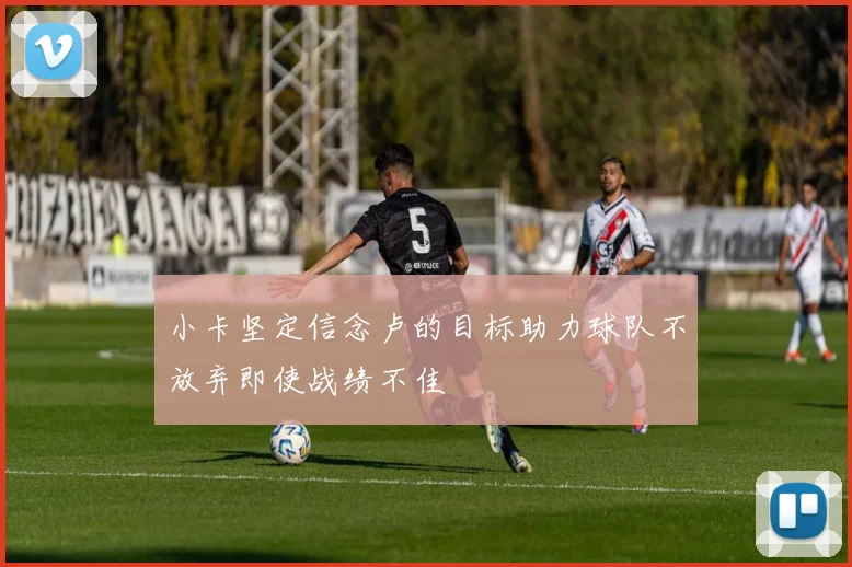 小卡坚定信念卢的目标助力球队不放弃即使战绩不佳