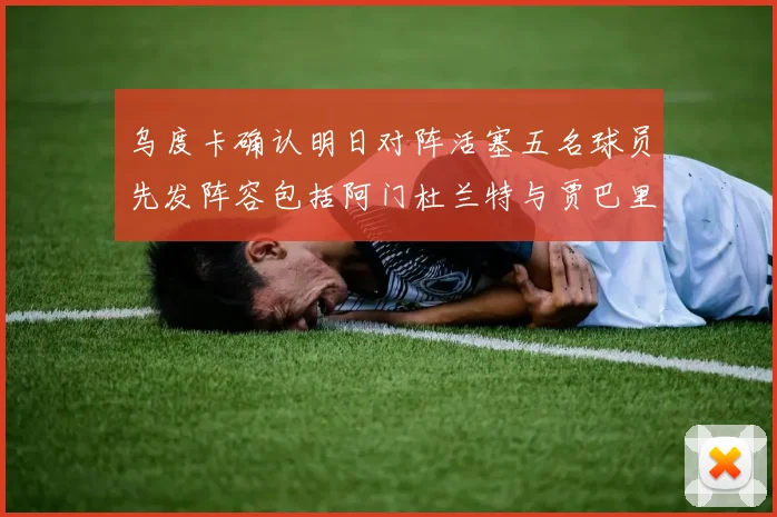 乌度卡确认明日对阵活塞五名球员先发阵容包括阿门杜兰特与贾巴里申京亚当斯